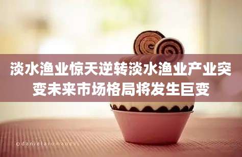 淡水渔业惊天逆转淡水渔业产业突变未来市场格局将发生巨变