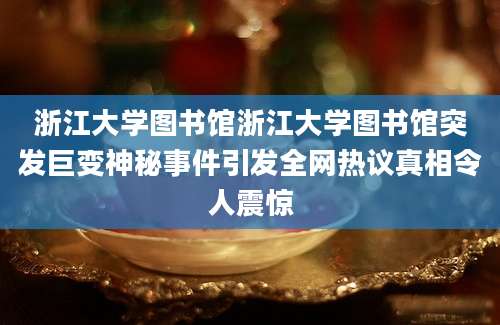 浙江大学图书馆浙江大学图书馆突发巨变神秘事件引发全网热议真相令人震惊