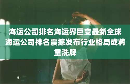 海运公司排名海运界巨变最新全球海运公司排名震撼发布行业格局或将重洗牌