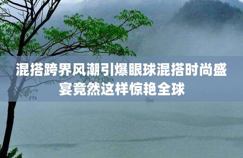 混搭跨界风潮引爆眼球混搭时尚盛宴竟然这样惊艳全球