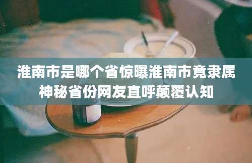 淮南市是哪个省惊曝淮南市竟隶属神秘省份网友直呼颠覆认知