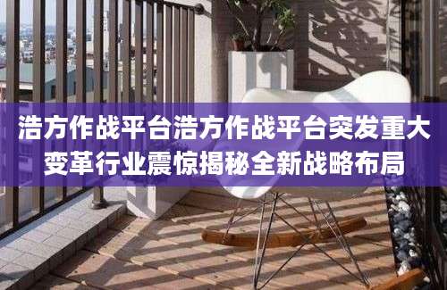 浩方作战平台浩方作战平台突发重大变革行业震惊揭秘全新战略布局