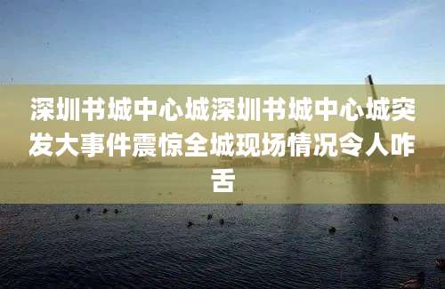 深圳书城中心城深圳书城中心城突发大事件震惊全城现场情况令人咋舌