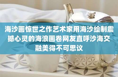 海沙画惊世之作艺术家用海沙绘制震撼心灵的海浪画卷网友直呼沙海交融美得不可思议