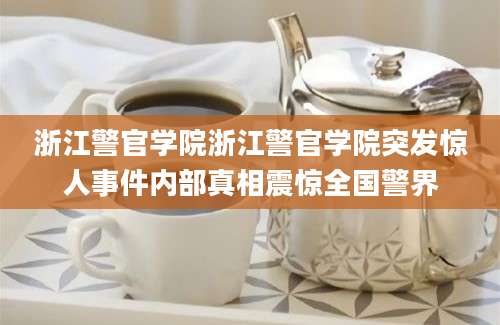 浙江警官学院浙江警官学院突发惊人事件内部真相震惊全国警界