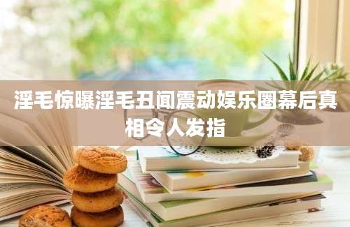 淫毛惊曝淫毛丑闻震动娱乐圈幕后真相令人发指