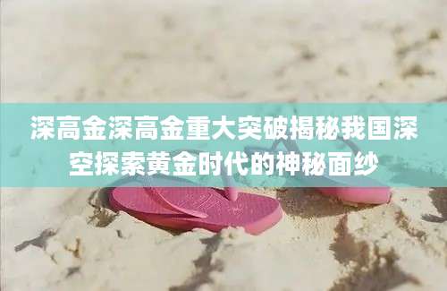 深高金深高金重大突破揭秘我国深空探索黄金时代的神秘面纱