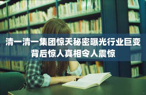 清一清一集团惊天秘密曝光行业巨变背后惊人真相令人震惊