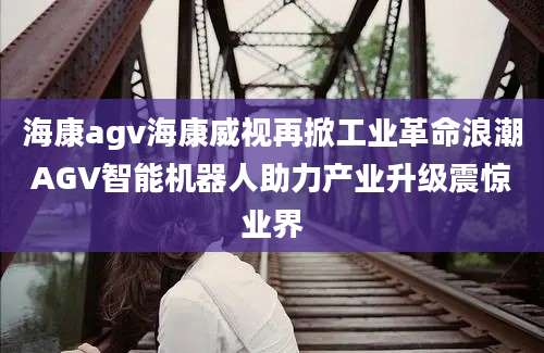 海康agv海康威视再掀工业革命浪潮AGV智能机器人助力产业升级震惊业界