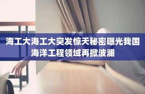海工大海工大突发惊天秘密曝光我国海洋工程领域再掀波澜