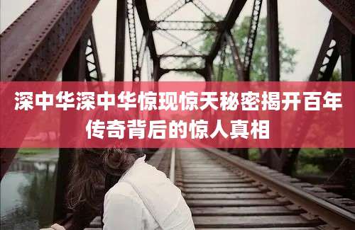 深中华深中华惊现惊天秘密揭开百年传奇背后的惊人真相