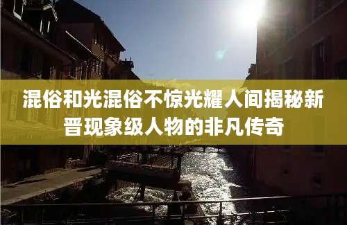 混俗和光混俗不惊光耀人间揭秘新晋现象级人物的非凡传奇