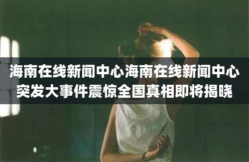 海南在线新闻中心海南在线新闻中心突发大事件震惊全国真相即将揭晓