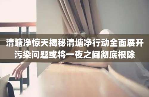 清塘净惊天揭秘清塘净行动全面展开污染问题或将一夜之间彻底根除