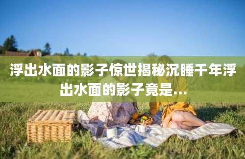 浮出水面的影子惊世揭秘沉睡千年浮出水面的影子竟是...