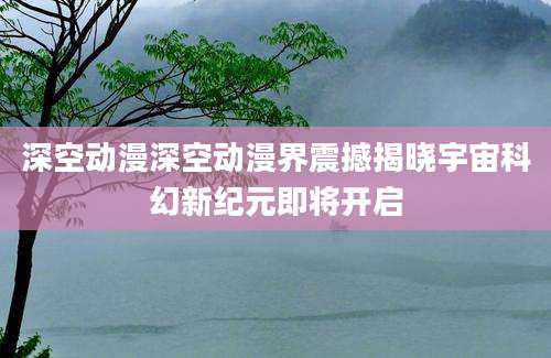 深空动漫深空动漫界震撼揭晓宇宙科幻新纪元即将开启