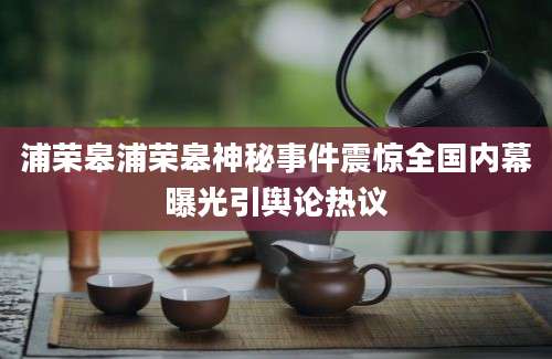 浦荣皋浦荣皋神秘事件震惊全国内幕曝光引舆论热议