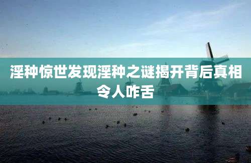 淫种惊世发现淫种之谜揭开背后真相令人咋舌