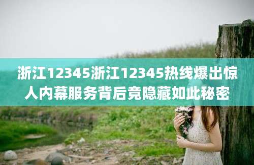 浙江12345浙江12345热线爆出惊人内幕服务背后竟隐藏如此秘密
