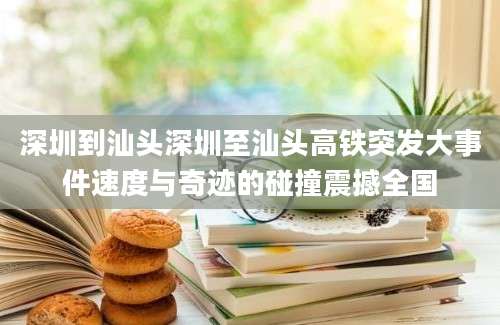 深圳到汕头深圳至汕头高铁突发大事件速度与奇迹的碰撞震撼全国