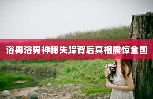 浴男浴男神秘失踪背后真相震惊全国