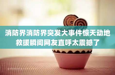 消防界消防界突发大事件惊天动地救援瞬间网友直呼太震撼了