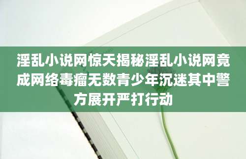 淫乱小说网惊天揭秘淫乱小说网竟成网络毒瘤无数青少年沉迷其中警方展开严打行动