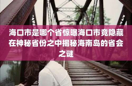 海口市是哪个省惊曝海口市竟隐藏在神秘省份之中揭秘海南岛的省会之谜