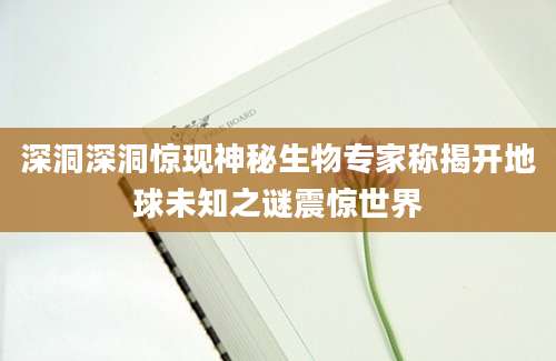 深洞深洞惊现神秘生物专家称揭开地球未知之谜震惊世界