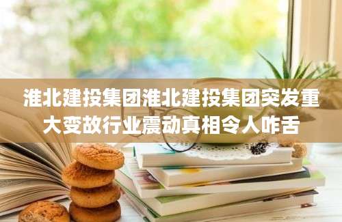淮北建投集团淮北建投集团突发重大变故行业震动真相令人咋舌