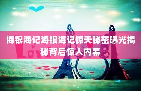 海银海记海银海记惊天秘密曝光揭秘背后惊人内幕