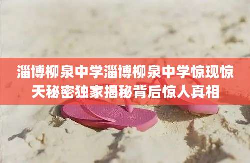 淄博柳泉中学淄博柳泉中学惊现惊天秘密独家揭秘背后惊人真相