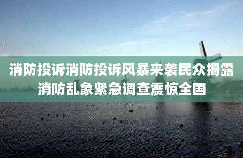 消防投诉消防投诉风暴来袭民众揭露消防乱象紧急调查震惊全国