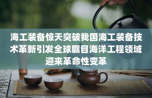 海工装备惊天突破我国海工装备技术革新引发全球瞩目海洋工程领域迎来革命性变革
