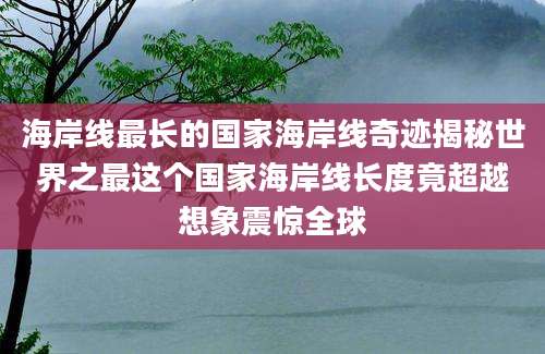 海岸线最长的国家海岸线奇迹揭秘世界之最这个国家海岸线长度竟超越想象震惊全球