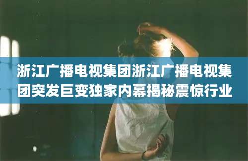 浙江广播电视集团浙江广播电视集团突发巨变独家内幕揭秘震惊行业
