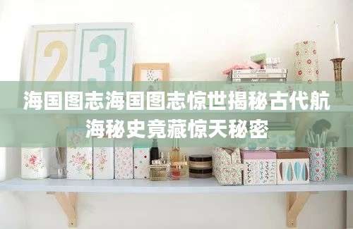 海国图志海国图志惊世揭秘古代航海秘史竟藏惊天秘密