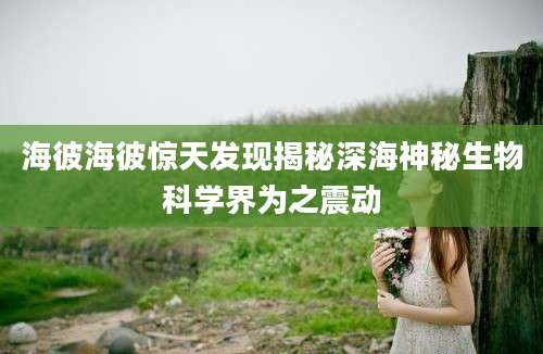 海彼海彼惊天发现揭秘深海神秘生物科学界为之震动