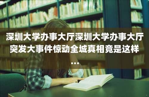深圳大学办事大厅深圳大学办事大厅突发大事件惊动全城真相竟是这样...