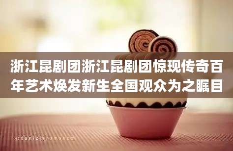 浙江昆剧团浙江昆剧团惊现传奇百年艺术焕发新生全国观众为之瞩目