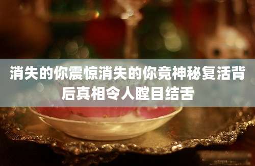 消失的你震惊消失的你竟神秘复活背后真相令人瞠目结舌