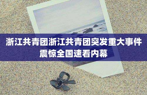 浙江共青团浙江共青团突发重大事件震惊全国速看内幕