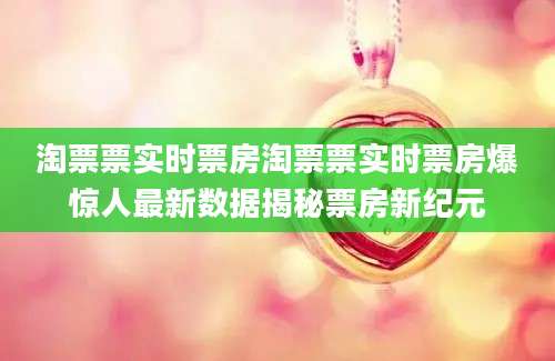淘票票实时票房淘票票实时票房爆惊人最新数据揭秘票房新纪元