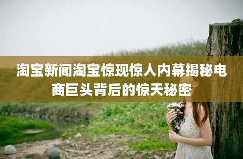 淘宝新闻淘宝惊现惊人内幕揭秘电商巨头背后的惊天秘密