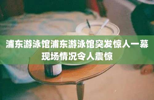 浦东游泳馆浦东游泳馆突发惊人一幕现场情况令人震惊