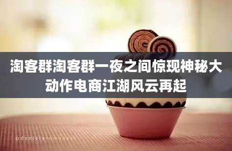 淘客群淘客群一夜之间惊现神秘大动作电商江湖风云再起