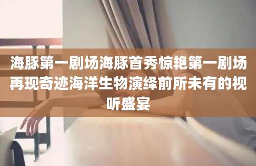 海豚第一剧场海豚首秀惊艳第一剧场再现奇迹海洋生物演绎前所未有的视听盛宴
