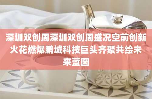 深圳双创周深圳双创周盛况空前创新火花燃爆鹏城科技巨头齐聚共绘未来蓝图