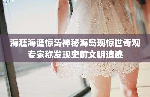 海涯海涯惊涛神秘海岛现惊世奇观专家称发现史前文明遗迹