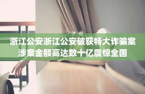 浙江公安浙江公安破获特大诈骗案涉案金额高达数十亿震惊全国